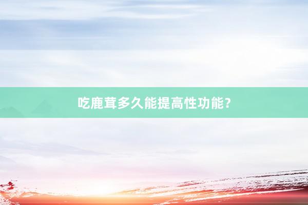 吃鹿茸多久能提高性功能？